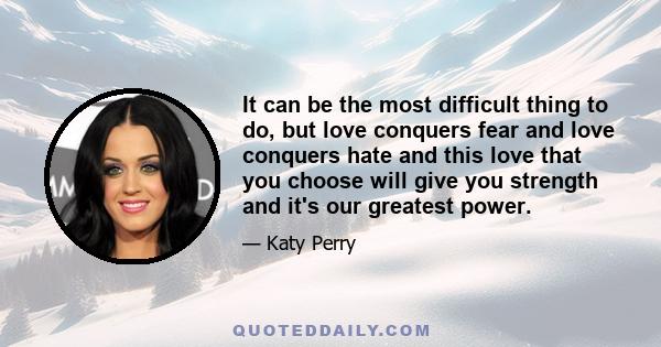 It can be the most difficult thing to do, but love conquers fear and love conquers hate and this love that you choose will give you strength and it's our greatest power.