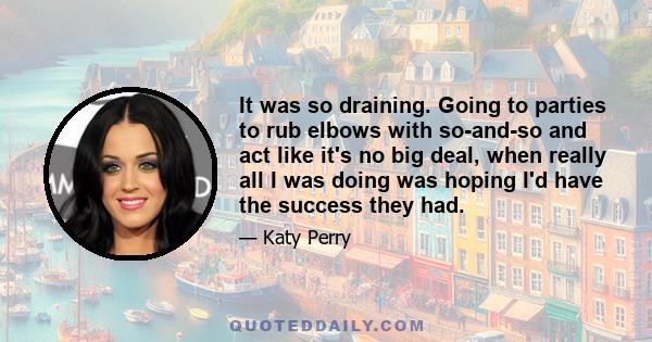 It was so draining. Going to parties to rub elbows with so-and-so and act like it's no big deal, when really all I was doing was hoping I'd have the success they had.