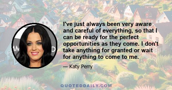 I've just always been very aware and careful of everything, so that I can be ready for the perfect opportunities as they come. I don't take anything for granted or wait for anything to come to me.