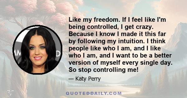 Like my freedom. If I feel like I'm being controlled, I get crazy. Because I know I made it this far by following my intuition. I think people like who I am, and I like who I am, and I want to be a better version of