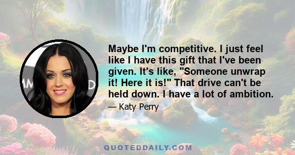 Maybe I'm competitive. I just feel like I have this gift that I've been given. It's like, Someone unwrap it! Here it is! That drive can't be held down. I have a lot of ambition.