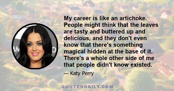 My career is like an artichoke. People might think that the leaves are tasty and buttered up and delicious, and they don't even know that there's something magical hidden at the base of it. There's a whole other side of 