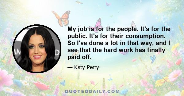 My job is for the people. It's for the public. It's for their consumption. So I've done a lot in that way, and I see that the hard work has finally paid off.