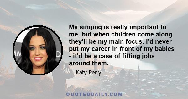 My singing is really important to me, but when children come along they'll be my main focus. I'd never put my career in front of my babies - it'd be a case of fitting jobs around them.