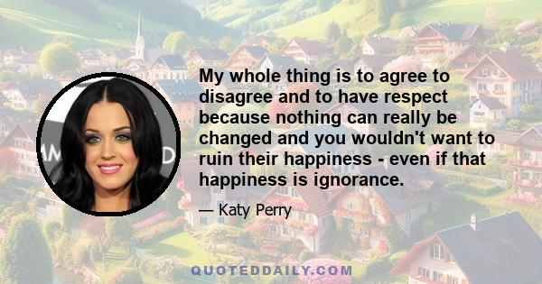 My whole thing is to agree to disagree and to have respect because nothing can really be changed and you wouldn't want to ruin their happiness - even if that happiness is ignorance.