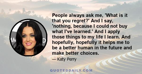 People always ask me, 'What is it that you regret?' And I say, 'nothing, because I could not buy what I've learned.' And I apply those things to my life I learn. And hopefully, hopefully it helps me to be a better human 