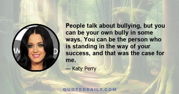 People talk about bullying, but you can be your own bully in some ways. You can be the person who is standing in the way of your success, and that was the case for me.