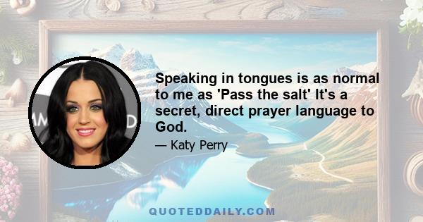 Speaking in tongues is as normal to me as 'Pass the salt' It's a secret, direct prayer language to God.