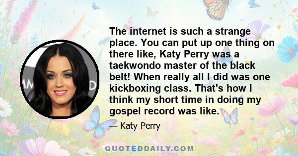 The internet is such a strange place. You can put up one thing on there like, Katy Perry was a taekwondo master of the black belt! When really all I did was one kickboxing class. That's how I think my short time in