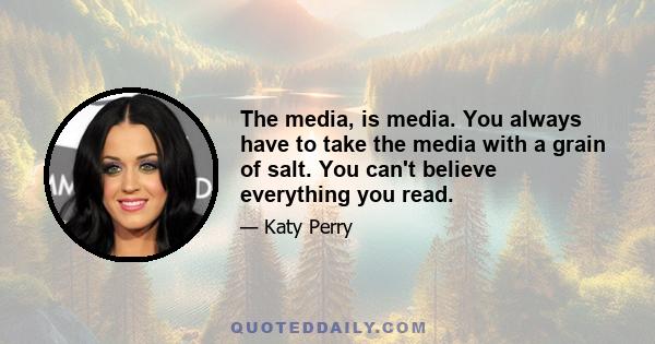 The media, is media. You always have to take the media with a grain of salt. You can't believe everything you read.