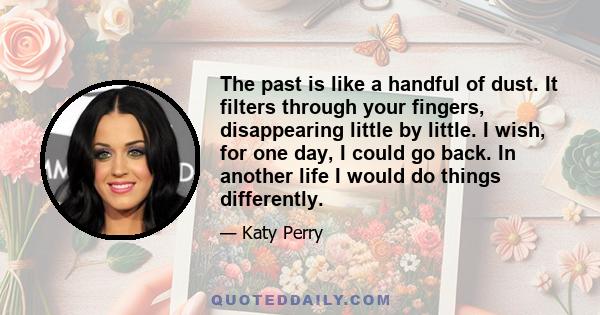 The past is like a handful of dust. It filters through your fingers, disappearing little by little. I wish, for one day, I could go back. In another life I would do things differently.