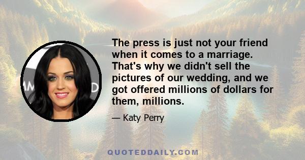 The press is just not your friend when it comes to a marriage. That's why we didn't sell the pictures of our wedding, and we got offered millions of dollars for them, millions.