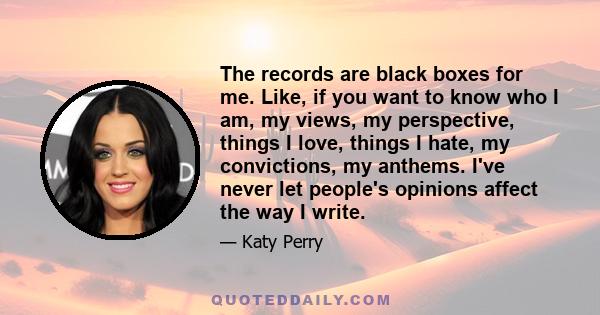 The records are black boxes for me. Like, if you want to know who I am, my views, my perspective, things I love, things I hate, my convictions, my anthems. I've never let people's opinions affect the way I write.