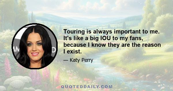 Touring is always important to me. It's like a big IOU to my fans, because I know they are the reason I exist.