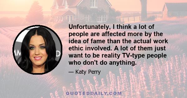 Unfortunately, I think a lot of people are affected more by the idea of fame than the actual work ethic involved. A lot of them just want to be reality TV-type people who don't do anything.