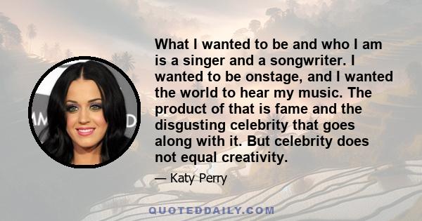 What I wanted to be and who I am is a singer and a songwriter. I wanted to be onstage, and I wanted the world to hear my music. The product of that is fame and the disgusting celebrity that goes along with it. But