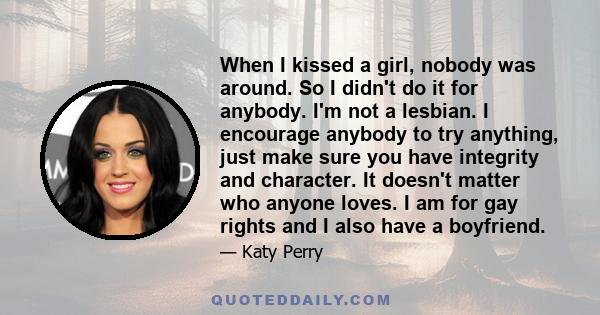 When I kissed a girl, nobody was around. So I didn't do it for anybody. I'm not a lesbian. I encourage anybody to try anything, just make sure you have integrity and character. It doesn't matter who anyone loves. I am