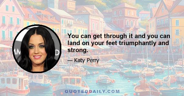 You can get through it and you can land on your feet triumphantly and strong.