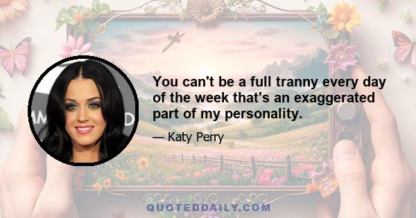 You can't be a full tranny every day of the week that's an exaggerated part of my personality.