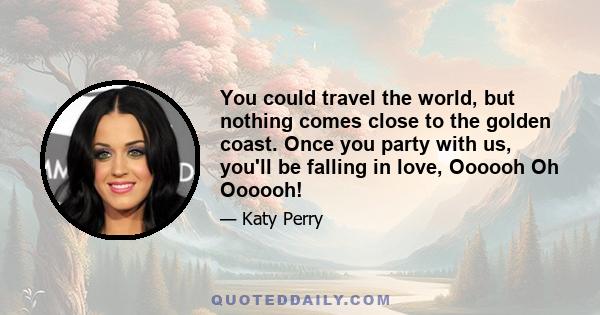 You could travel the world, but nothing comes close to the golden coast. Once you party with us, you'll be falling in love, Oooooh Oh Oooooh!