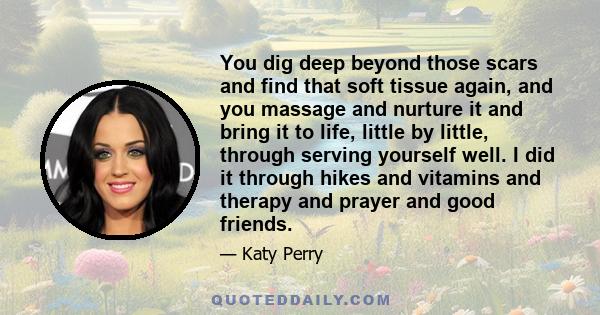 You dig deep beyond those scars and find that soft tissue again, and you massage and nurture it and bring it to life, little by little, through serving yourself well. I did it through hikes and vitamins and therapy and