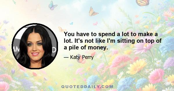 You have to spend a lot to make a lot. It's not like I'm sitting on top of a pile of money.