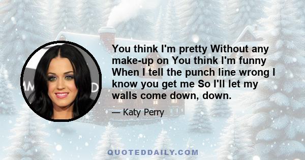 You think I'm pretty Without any make-up on You think I'm funny When I tell the punch line wrong I know you get me So I'll let my walls come down, down.