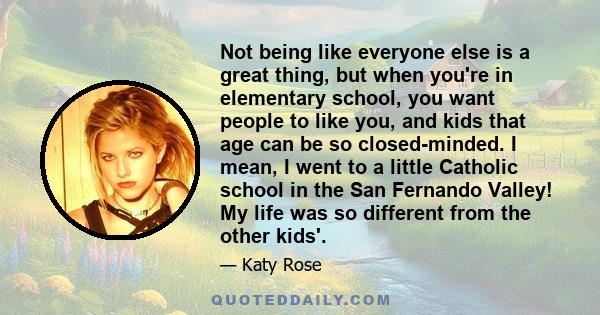 Not being like everyone else is a great thing, but when you're in elementary school, you want people to like you, and kids that age can be so closed-minded. I mean, I went to a little Catholic school in the San Fernando 