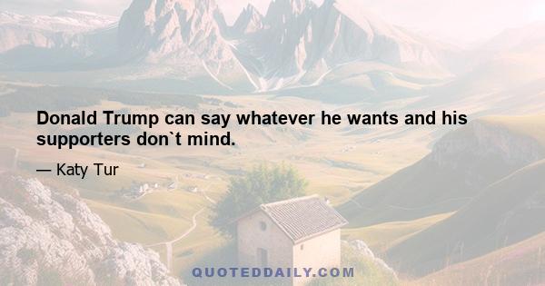 Donald Trump can say whatever he wants and his supporters don`t mind.