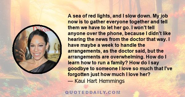 A sea of red lights, and I slow down. My job now is to gather everyone together and tell them we have to let her go. I won't tell anyone over the phone, because I didn't like hearing the news from the doctor that way. I 