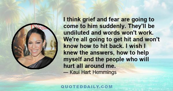 I think grief and fear are going to come to him suddenly. They'll be undiluted and words won't work. We're all going to get hit and won't know how to hit back. I wish I knew the answers, how to help myself and the