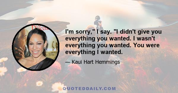 I'm sorry, I say. I didn't give you everything you wanted. I wasn't everything you wanted. You were everything I wanted.