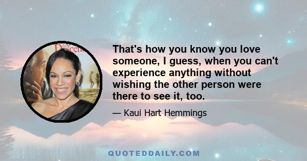 That's how you know you love someone, I guess, when you can't experience anything without wishing the other person were there to see it, too.