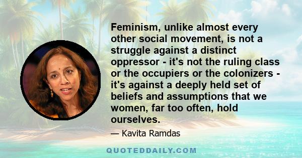 Feminism, unlike almost every other social movement, is not a struggle against a distinct oppressor - it's not the ruling class or the occupiers or the colonizers - it's against a deeply held set of beliefs and