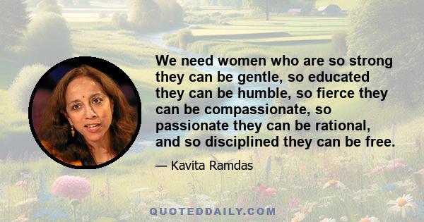 We need women who are so strong they can be gentle, so educated they can be humble, so fierce they can be compassionate, so passionate they can be rational, and so disciplined they can be free.