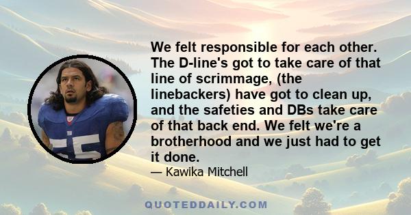 We felt responsible for each other. The D-line's got to take care of that line of scrimmage, (the linebackers) have got to clean up, and the safeties and DBs take care of that back end. We felt we're a brotherhood and