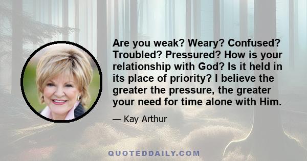 Are you weak? Weary? Confused? Troubled? Pressured? How is your relationship with God? Is it held in its place of priority? I believe the greater the pressure, the greater your need for time alone with Him.