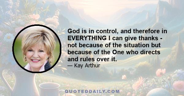 God is in control, and therefore in EVERYTHING I can give thanks - not because of the situation but because of the One who directs and rules over it.