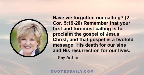 Have we forgotten our calling? (2 Cor. 5:19-20) Remember that your first and foremost calling is to proclaim the gospel of Jesus Christ, and that gospel is a twofold message: His death for our sins and His resurrection