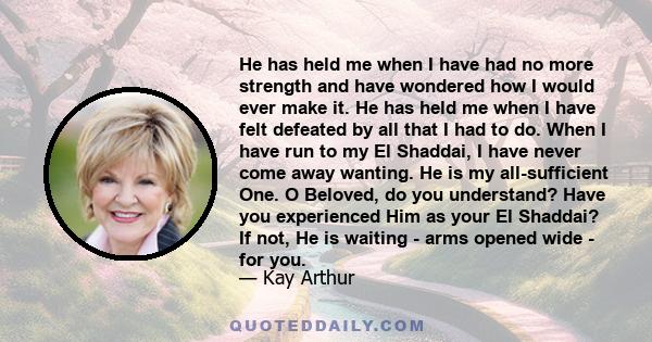 He has held me when I have had no more strength and have wondered how I would ever make it. He has held me when I have felt defeated by all that I had to do. When I have run to my El Shaddai, I have never come away