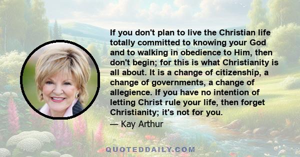 If you don't plan to live the Christian life totally committed to knowing your God and to walking in obedience to Him, then don't begin; for this is what Christianity is all about. It is a change of citizenship, a