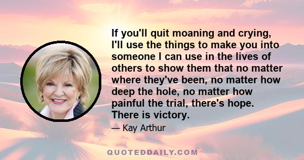 If you'll quit moaning and crying, I'll use the things to make you into someone I can use in the lives of others to show them that no matter where they've been, no matter how deep the hole, no matter how painful the