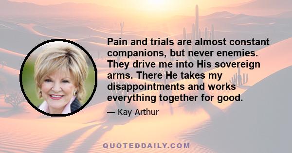 Pain and trials are almost constant companions, but never enemies. They drive me into His sovereign arms. There He takes my disappointments and works everything together for good.