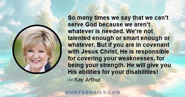 So many times we say that we can't serve God because we aren't whatever is needed. We're not talented enough or smart enough or whatever. But if you are in covenant with Jesus Christ, He is responsible for covering your 