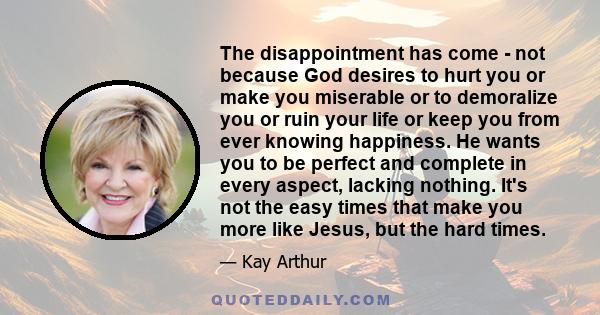 The disappointment has come - not because God desires to hurt you or make you miserable or to demoralize you or ruin your life or keep you from ever knowing happiness. He wants you to be perfect and complete in every