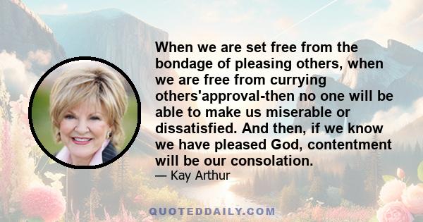 When we are set free from the bondage of pleasing others, when we are free from currying others'approval-then no one will be able to make us miserable or dissatisfied. And then, if we know we have pleased God,