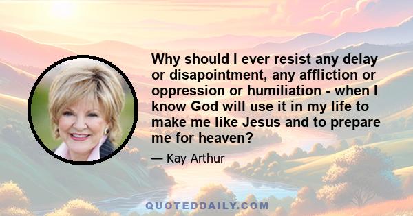 Why should I ever resist any delay or disapointment, any affliction or oppression or humiliation - when I know God will use it in my life to make me like Jesus and to prepare me for heaven?