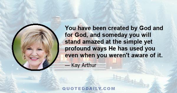 You have been created by God and for God, and someday you will stand amazed at the simple yet profound ways He has used you even when you weren't aware of it.