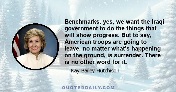 Benchmarks, yes, we want the Iraqi government to do the things that will show progress. But to say, American troops are going to leave, no matter what's happening on the ground, is surrender. There is no other word for