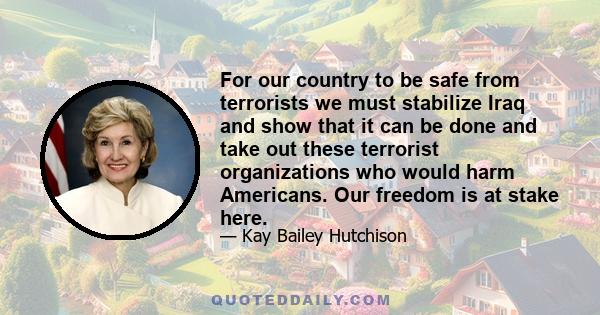 For our country to be safe from terrorists we must stabilize Iraq and show that it can be done and take out these terrorist organizations who would harm Americans. Our freedom is at stake here.